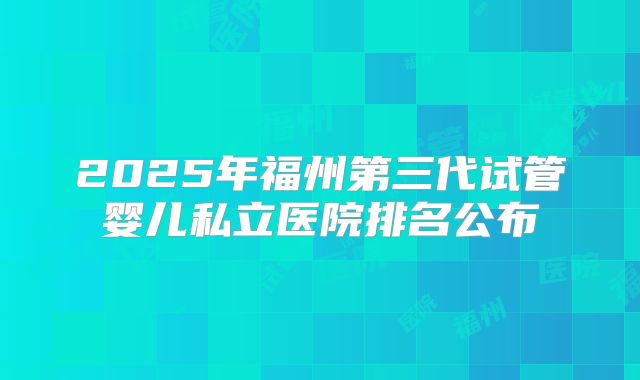2025年福州第三代试管婴儿私立医院排名公布