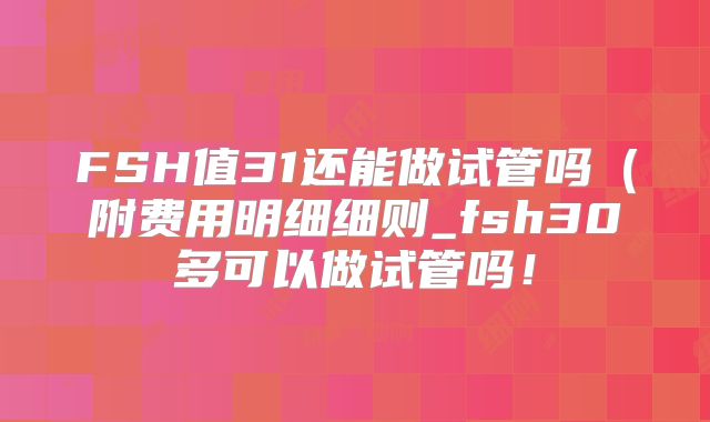 FSH值31还能做试管吗(附费用明细细则_fsh30多可以做试管吗!