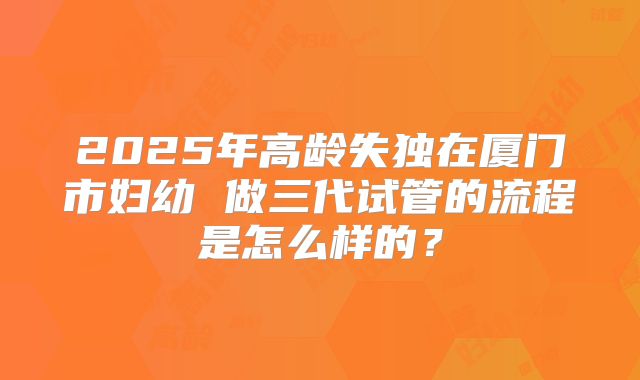 2025年高龄失独在厦门市妇幼 做三代试管的流程是怎么样的？