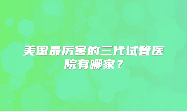美国最厉害的三代试管医院有哪家？