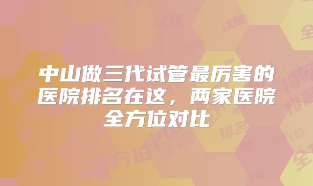 中山做三代试管最厉害的医院排名在这，两家医院全方位对比