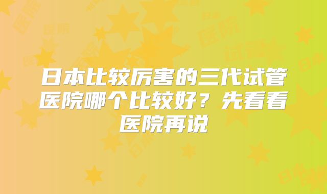 日本比较厉害的三代试管医院哪个比较好?先看看医院再说
