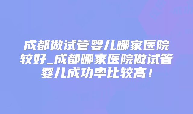 成都做试管婴儿哪家医院较好_成都哪家医院做试管婴儿成功率比较高！