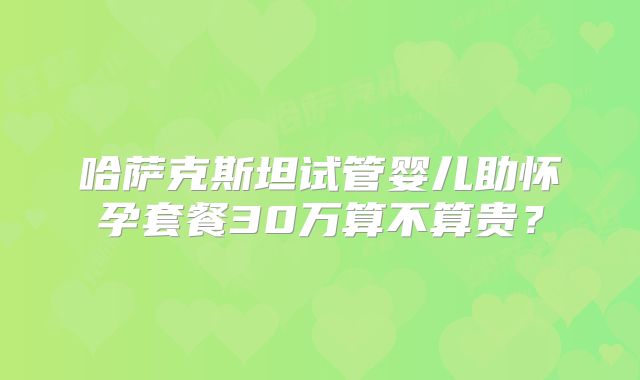 哈萨克斯坦试管婴儿助怀孕套餐30万算不算贵？