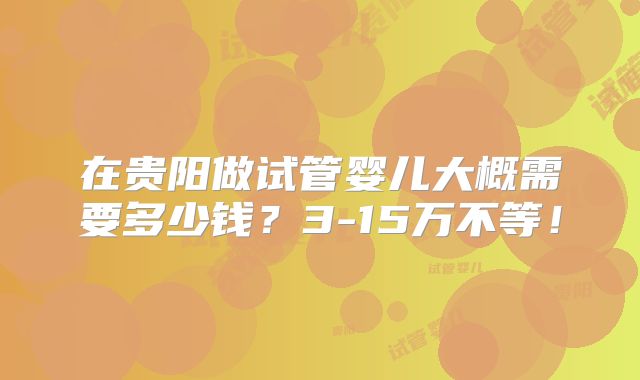 在贵阳做试管婴儿大概需要多少钱？3-15万不等！