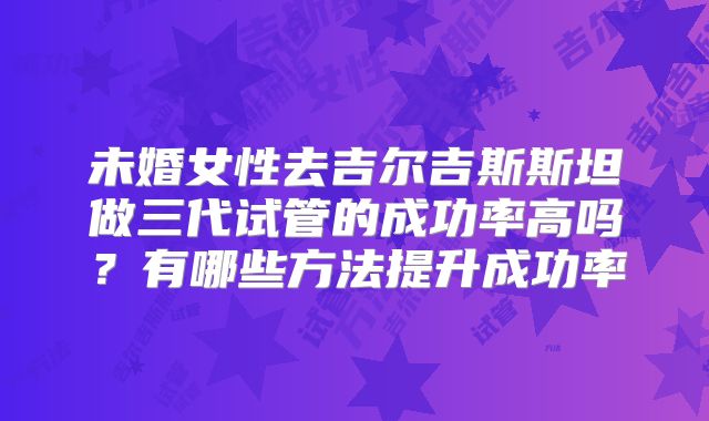 未婚女性去吉尔吉斯斯坦做三代试管的成功率高吗?有哪些方法提升成功率