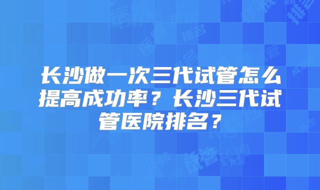 长沙做一次三代试管怎么提高成功率?长沙三代试管医院排名?