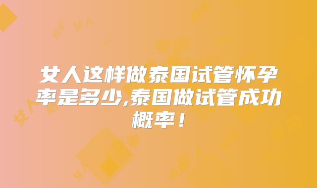 女人这样做泰国试管怀孕率是多少,泰国做试管成功概率!
