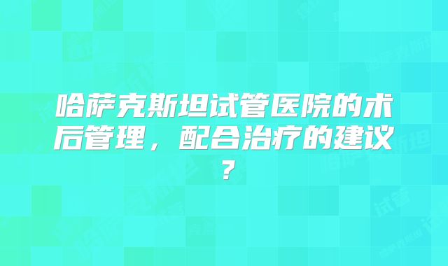 哈萨克斯坦试管医院的术后管理，配合治疗的建议？