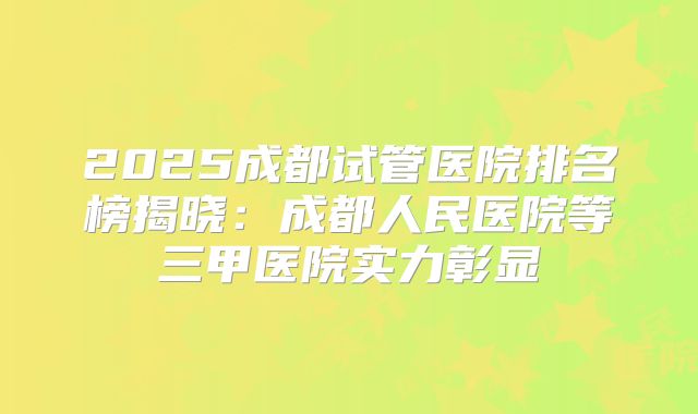 2025成都试管医院排名榜揭晓：成都人民医院等三甲医院实力彰显
