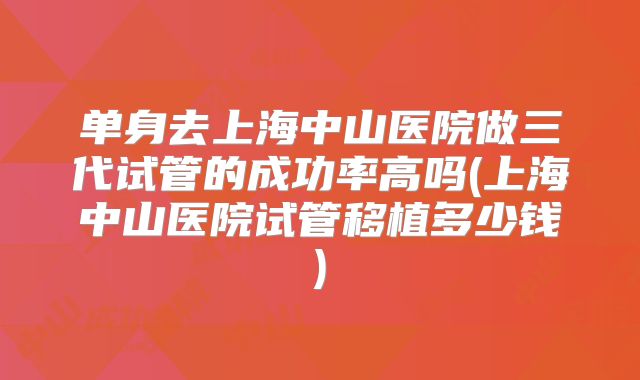 单身去上海中山医院做三代试管的成功率高吗(上海中山医院试管移植多少钱)