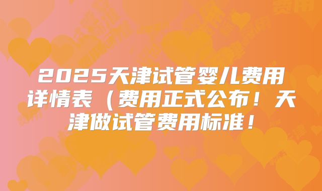 2025天津试管婴儿费用详情表(费用正式公布!天津做试管费用标准!