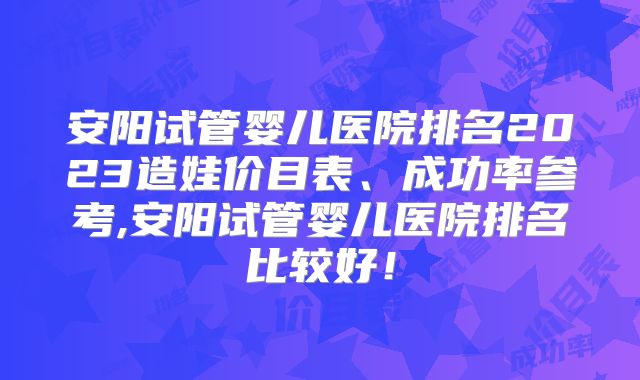 安阳试管婴儿医院排名2023造娃价目表、成功率参考,安阳试管婴儿医院排名比较好！