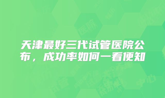 天津最好三代试管医院公布，成功率如何一看便知