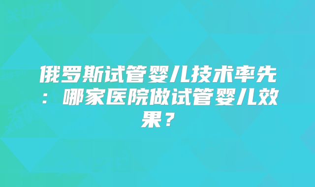 俄罗斯试管婴儿技术率先：哪家医院做试管婴儿效果？