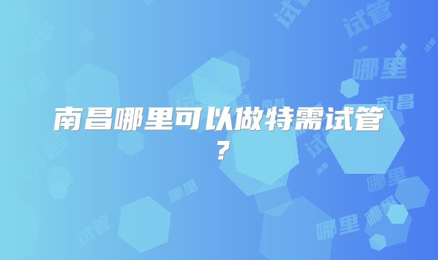 南昌哪里可以做特需试管?