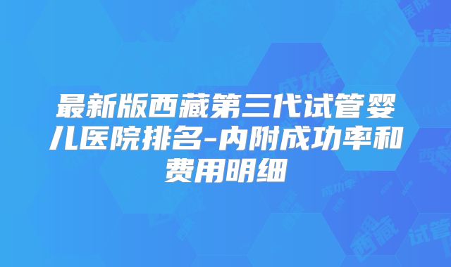 最新版西藏第三代试管婴儿医院排名-内附成功率和费用明细