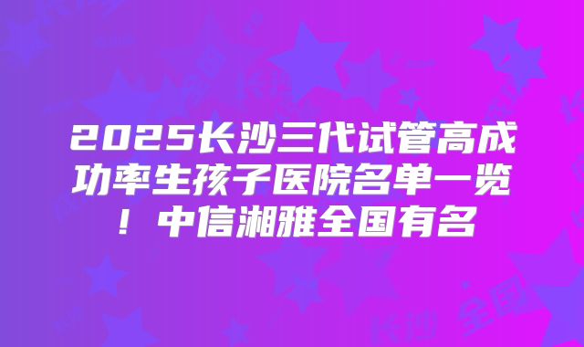 2025长沙三代试管高成功率生孩子医院名单一览！中信湘雅全国有名