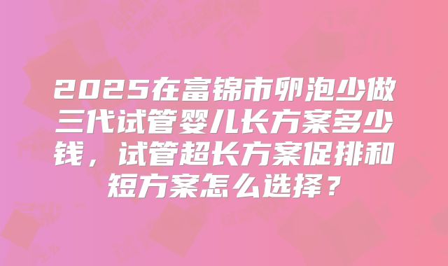 2025在富锦市卵泡少做三代试管婴儿长方案多少钱,试管超长方案促排和短方案怎么选择?