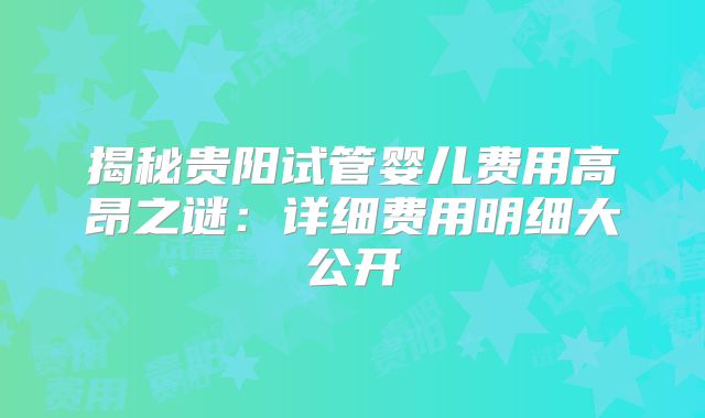 揭秘贵阳试管婴儿费用高昂之谜：详细费用明细大公开