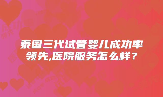 泰国三代试管婴儿成功率领先,医院服务怎么样？