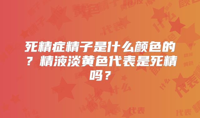死精症精子是什么颜色的?精液淡黄色代表是死精吗?