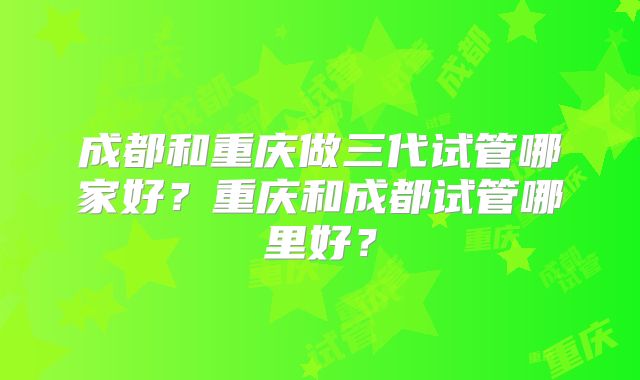 成都和重庆做三代试管哪家好？重庆和成都试管哪里好？