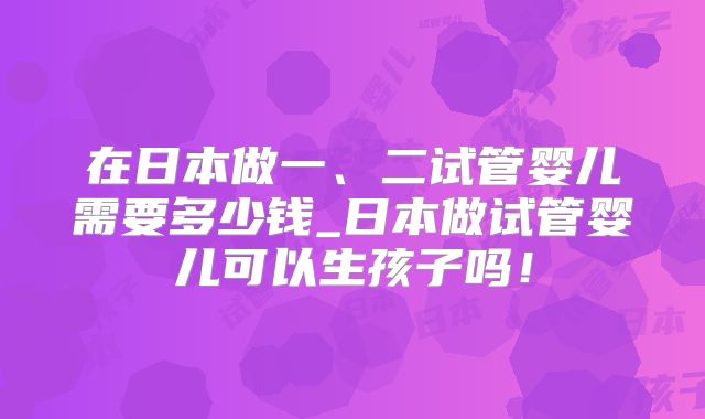 在日本做一、二试管婴儿需要多少钱_日本做试管婴儿可以生孩子吗！