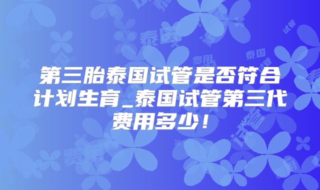 第三胎泰国试管是否符合计划生育_泰国试管第三代费用多少！