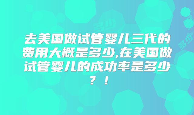 去美国做试管婴儿三代的费用大概是多少,在美国做试管婴儿的成功率是多少？！