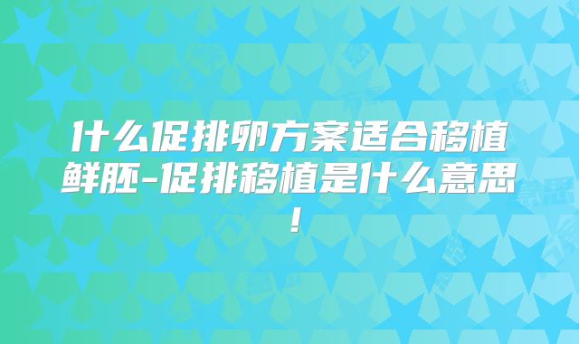 什么促排卵方案适合移植鲜胚-促排移植是什么意思！