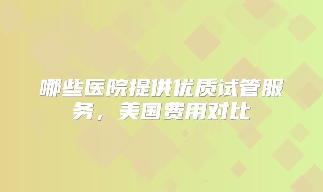 哪些医院提供优质试管服务,美国费用对比