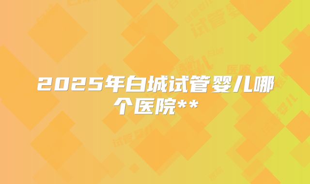 2025年白城试管婴儿哪个医院**