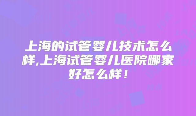 上海的试管婴儿技术怎么样,上海试管婴儿医院哪家好怎么样！