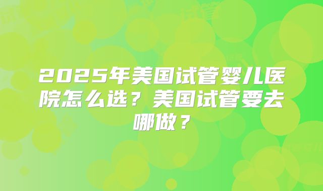 2025年美国试管婴儿医院怎么选？美国试管要去哪做？