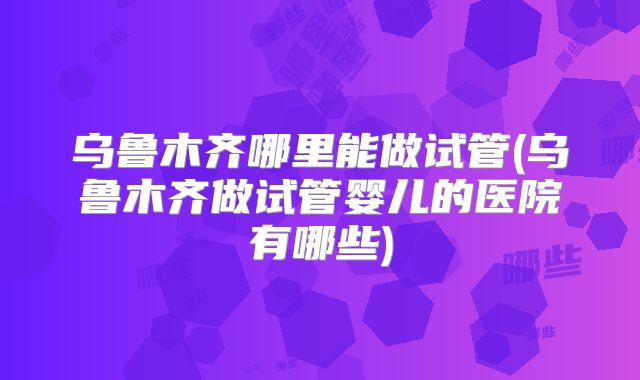 乌鲁木齐哪里能做试管(乌鲁木齐做试管婴儿的医院有哪些)