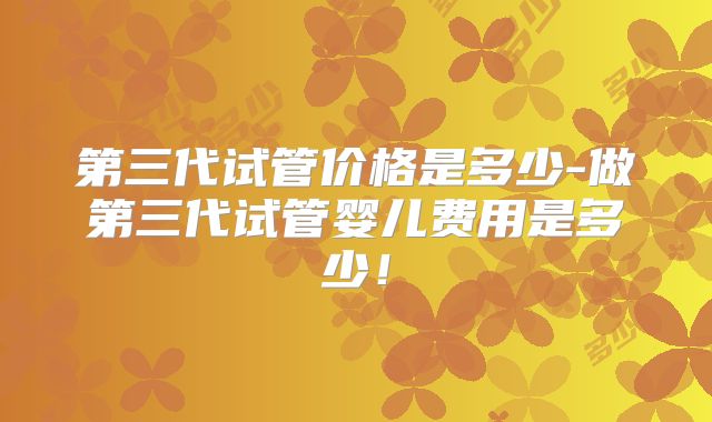 第三代试管价格是多少-做第三代试管婴儿费用是多少！