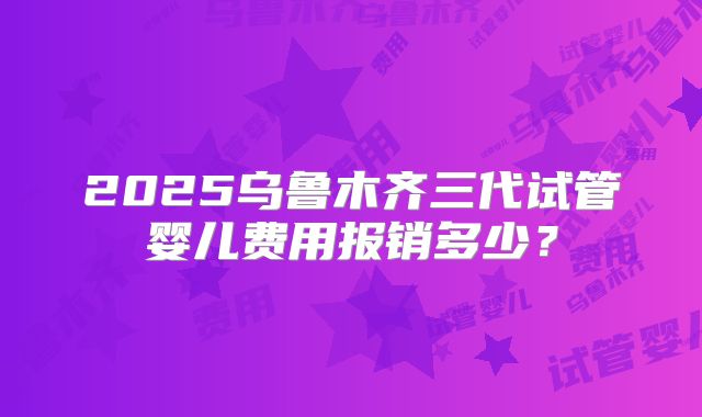 2025乌鲁木齐三代试管婴儿费用报销多少？