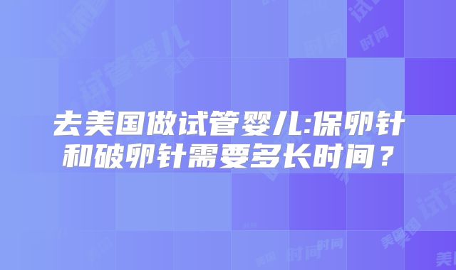 去美国做试管婴儿:保卵针和破卵针需要多长时间？