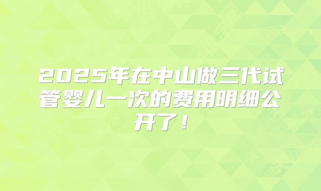 2025年在中山做三代试管婴儿一次的费用明细公开了！