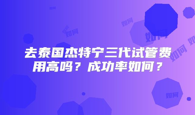 去泰国杰特宁三代试管费用高吗?成功率如何?