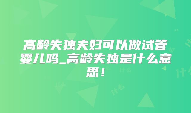 高龄失独夫妇可以做试管婴儿吗_高龄失独是什么意思！
