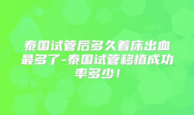 泰国试管后多久着床出血最多了-泰国试管移植成功率多少！
