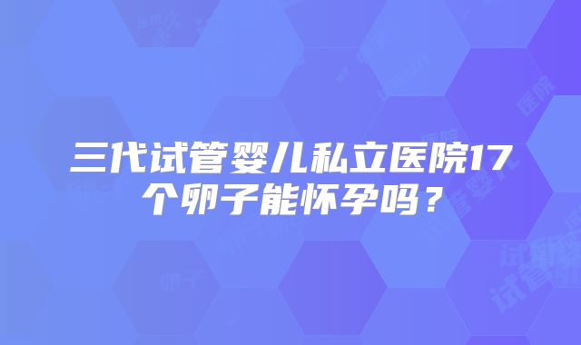 三代试管婴儿私立医院17个卵子能怀孕吗？