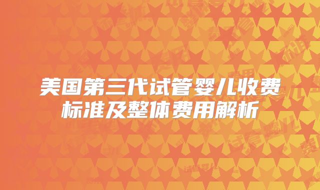 美国第三代试管婴儿收费标准及整体费用解析