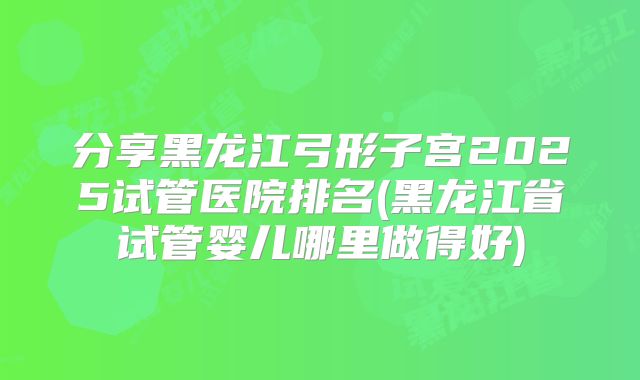 分享黑龙江弓形子宫2025试管医院排名(黑龙江省试管婴儿哪里做得好)