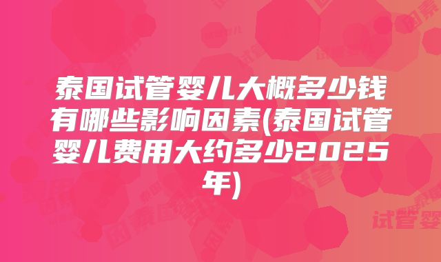 泰国试管婴儿大概多少钱有哪些影响因素(泰国试管婴儿费用大约多少2025年)