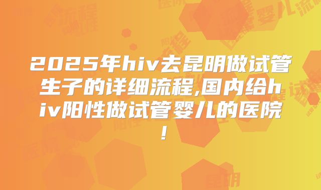 2025年hiv去昆明做试管生子的详细流程,国内给hiv阳性做试管婴儿的医院！
