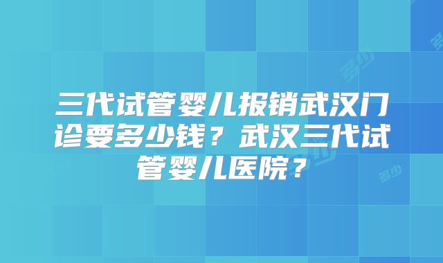 三代试管婴儿报销武汉门诊要多少钱？武汉三代试管婴儿医院？