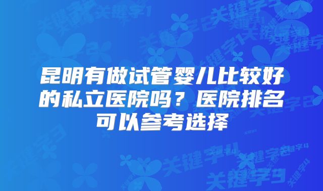 昆明有做试管婴儿比较好的私立医院吗？医院排名可以参考选择
